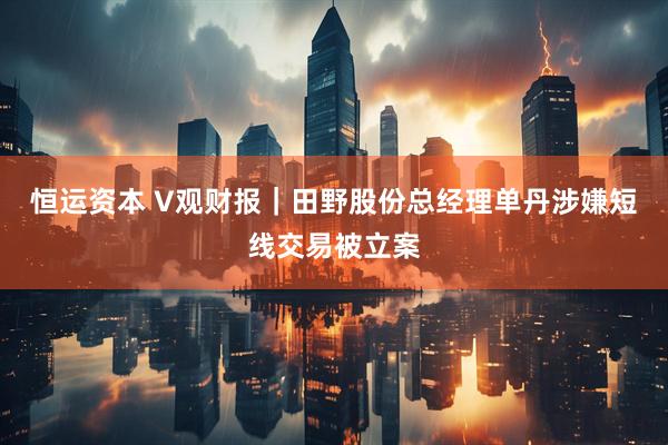 恒运资本 V观财报｜田野股份总经理单丹涉嫌短线交易被立案