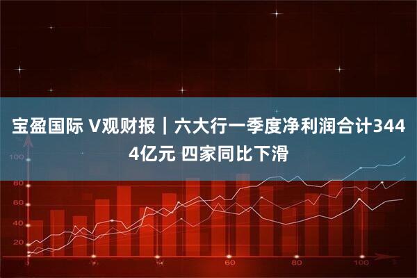 宝盈国际 V观财报｜六大行一季度净利润合计3444亿元 四家同比下滑