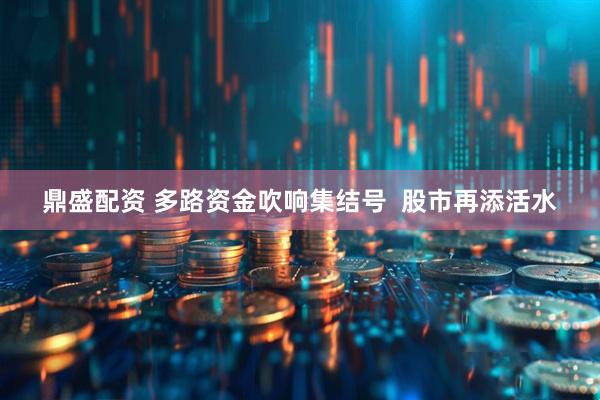 鼎盛配资 多路资金吹响集结号  股市再添活水