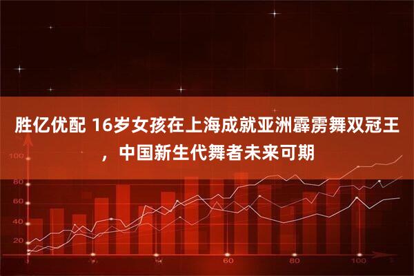 胜亿优配 16岁女孩在上海成就亚洲霹雳舞双冠王，中国新生代舞者未来可期