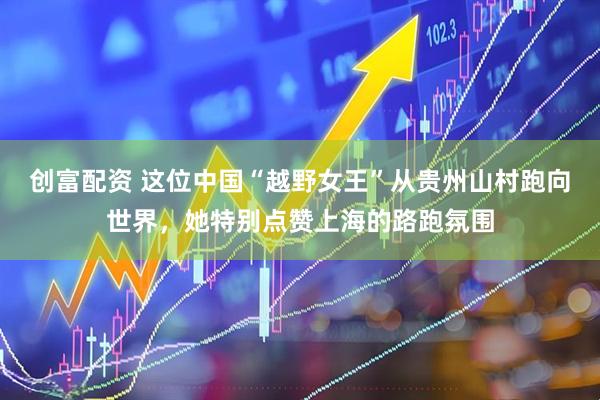 创富配资 这位中国“越野女王”从贵州山村跑向世界，她特别点赞上海的路跑氛围