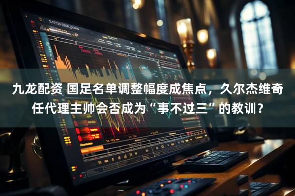 九龙配资 国足名单调整幅度成焦点，久尔杰维奇任代理主帅会否成为“事不过三”的教训？