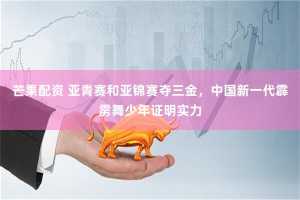 芒果配资 亚青赛和亚锦赛夺三金，中国新一代霹雳舞少年证明实力