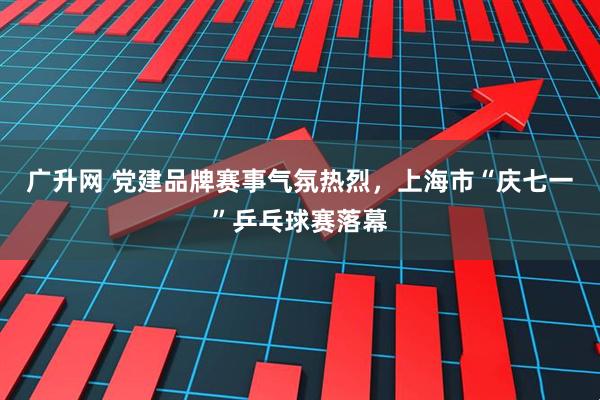 广升网 党建品牌赛事气氛热烈，上海市“庆七一”乒乓球赛落幕