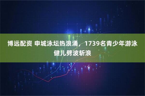 博远配资 申城泳坛热浪涌，1739名青少年游泳健儿劈波斩浪