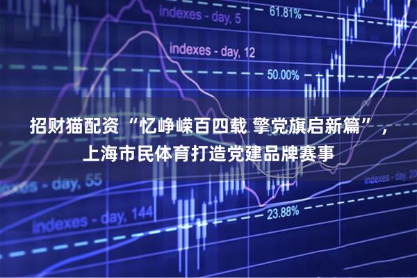招财猫配资 “忆峥嵘百四载 擎党旗启新篇” ，上海市民体育打造党建品牌赛事