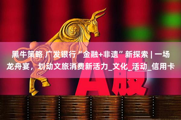 黑牛策略 广发银行“金融+非遗”新探索 | 一场龙舟宴，划动文旅消费新活力_文化_活动_信用卡