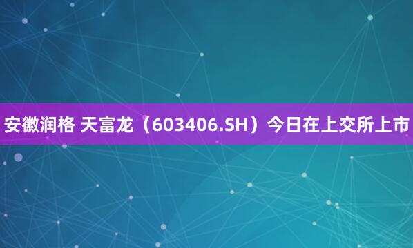 安徽润格 天富龙（603406.SH）今日在上交所上市