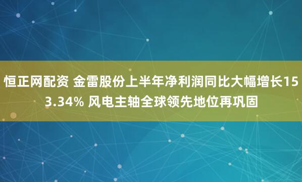 恒正网配资 金雷股份上半年净利润同比大幅增长153.34% 风电主轴全球领先地位再巩固
