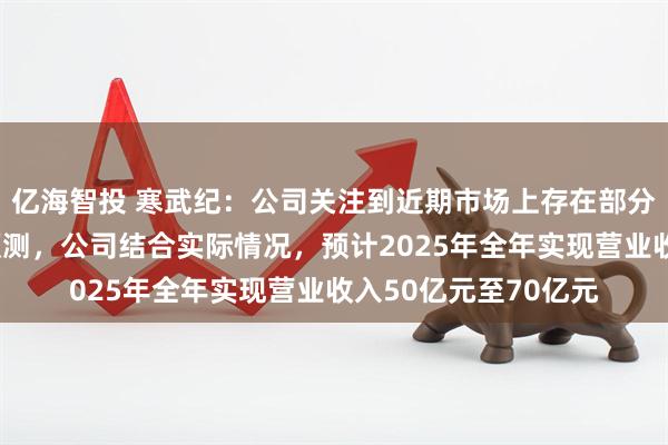 亿海智投 寒武纪：公司关注到近期市场上存在部分对公司经营情况的预测，公司结合实际情况，预计2025年全年实现营业收入50亿元至70亿元
