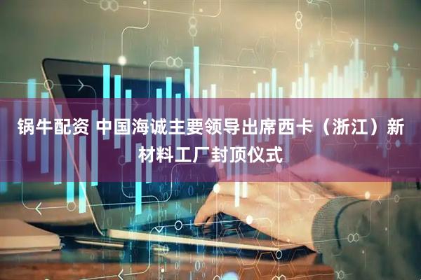 锅牛配资 中国海诚主要领导出席西卡（浙江）新材料工厂封顶仪式
