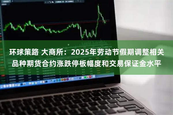环球策路 大商所：2025年劳动节假期调整相关品种期货合约涨跌停板幅度和交易保证金水平