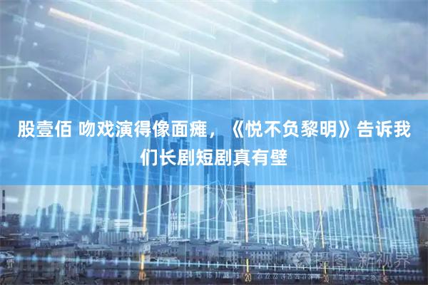 股壹佰 吻戏演得像面瘫，《悦不负黎明》告诉我们长剧短剧真有壁