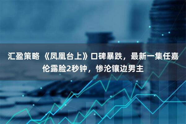 汇盈策略 《凤凰台上》口碑暴跌，最新一集任嘉伦露脸2秒钟，惨沦镶边男主