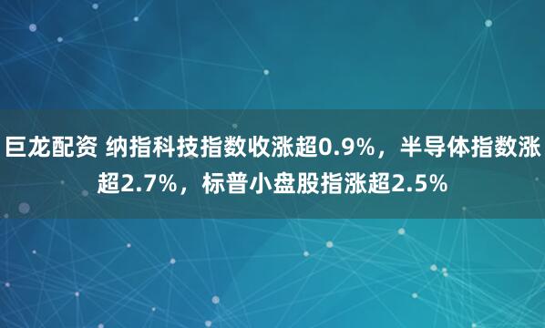 巨龙配资 纳指科技指数收涨超0.9%，半导体指数涨超2.7%，标普小盘股指涨超2.5%