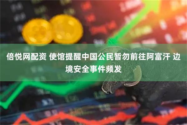 倍悦网配资 使馆提醒中国公民暂勿前往阿富汗 边境安全事件频发