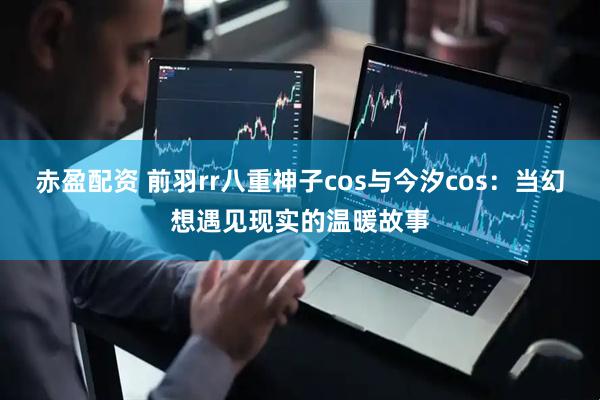 赤盈配资 前羽rr八重神子cos与今汐cos：当幻想遇见现实的温暖故事