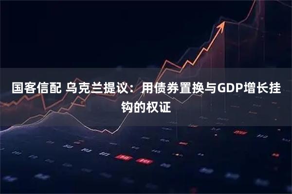 国客信配 乌克兰提议：用债券置换与GDP增长挂钩的权证