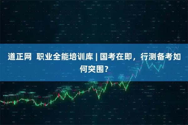 道正网  职业全能培训库 | 国考在即，行测备考如何突围？