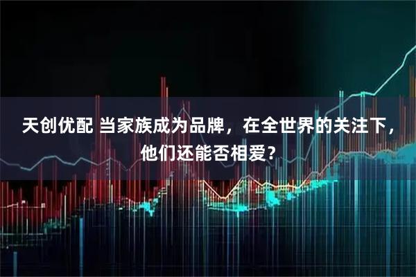 天创优配 当家族成为品牌，在全世界的关注下，他们还能否相爱？