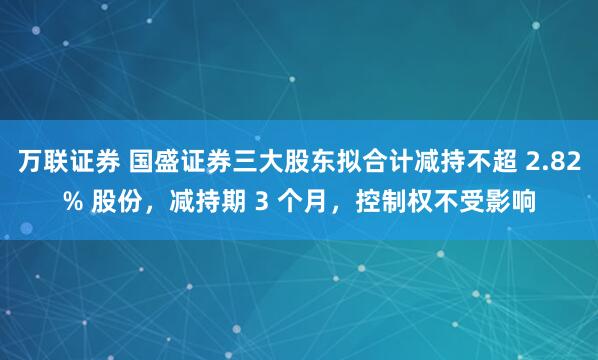 万联证券 国盛证券三大股东拟合计减持不超 2.82% 股份，减持期 3 个月，控制权不受影响
