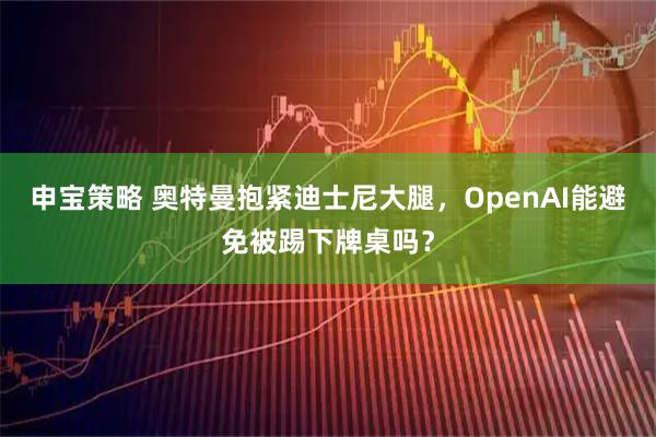 申宝策略 奥特曼抱紧迪士尼大腿，OpenAI能避免被踢下牌桌吗？