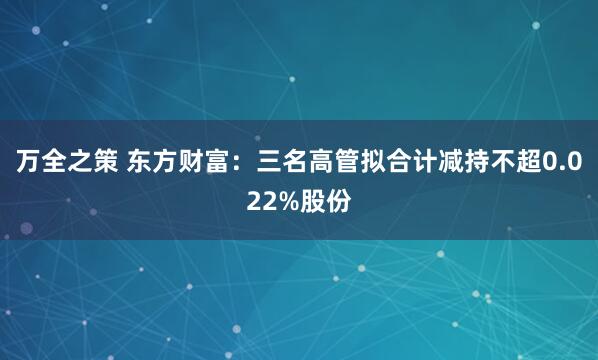 万全之策 东方财富：三名高管拟合计减持不超0.022%股份