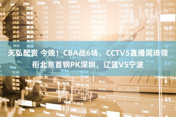 天弘配资 今晚！CBA战6场，CCTV5直播周琦领衔北京首钢PK深圳，辽篮VS宁波
