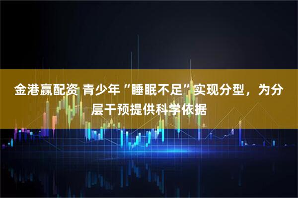 金港赢配资 青少年“睡眠不足”实现分型，为分层干预提供科学依据