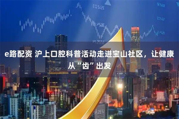 e路配资 沪上口腔科普活动走进宝山社区，让健康从“齿”出发